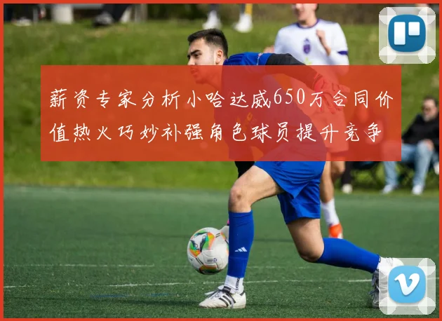 薪资专家分析小哈达威650万合同价值热火巧妙补强角色球员提升竞争力
