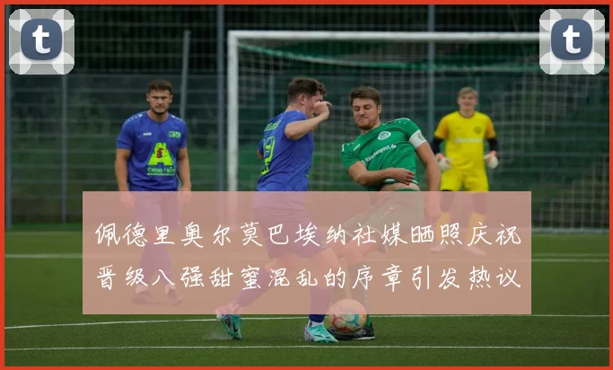 佩德里奥尔莫巴埃纳社媒晒照庆祝晋级八强甜蜜混乱的序章引发热议