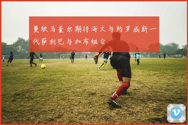曼联马奎尔期待海文与约罗成新一代萨利巴与加布组合
