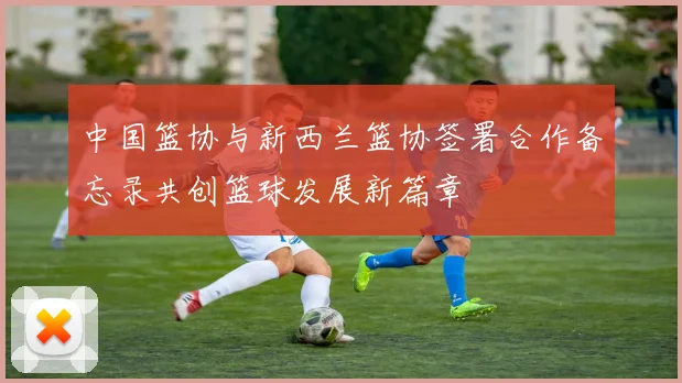中国篮协与新西兰篮协签署合作备忘录共创篮球发展新篇章