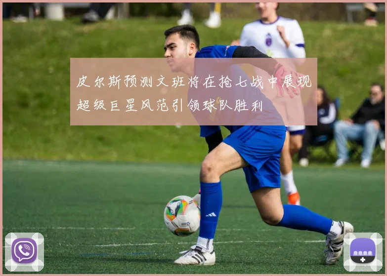 皮尔斯预测文班将在抢七战中展现超级巨星风范引领球队胜利