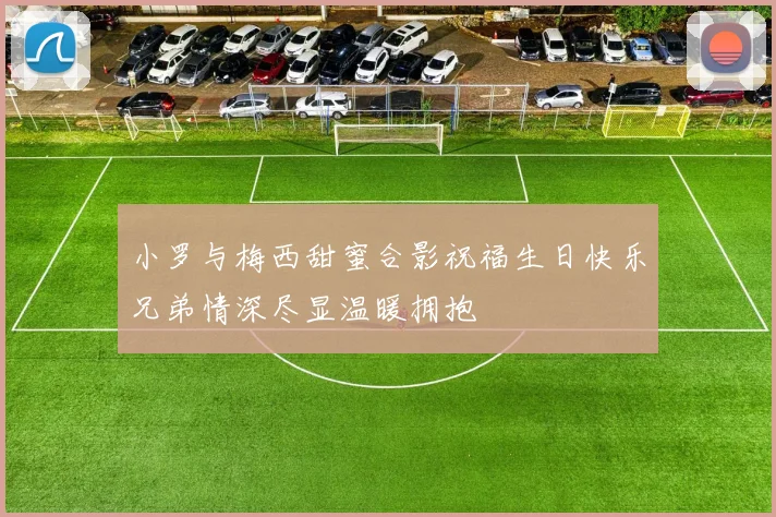 小罗与梅西甜蜜合影祝福生日快乐兄弟情深尽显温暖拥抱