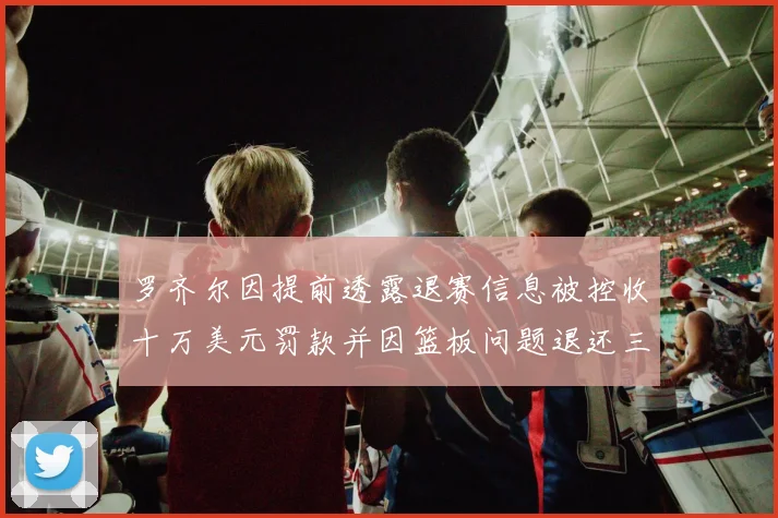 罗齐尔因提前透露退赛信息被控收十万美元罚款并因篮板问题退还三万