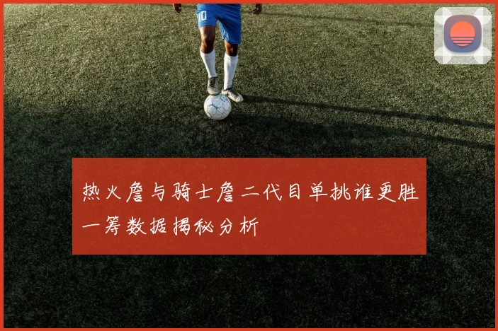 热火詹与骑士詹二代目单挑谁更胜一筹数据揭秘分析