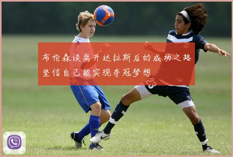 布伦森谈离开达拉斯后的成功之路坚信自己能实现夺冠梦想