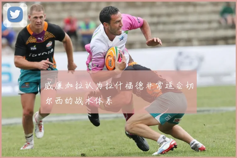 威廉加拉认为拉什福德非常适合切尔西的战术体系