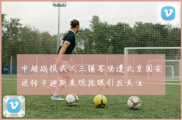 中超战报武汉三镇客场遭北京国安逆转卡迪斯表现抢眼引发关注