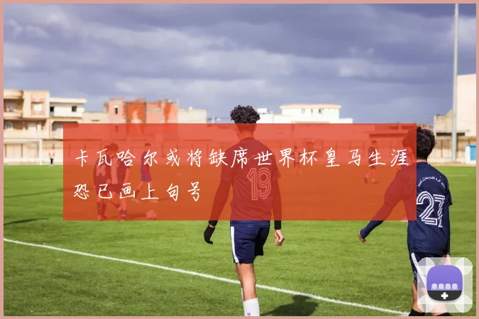 卡瓦哈尔或将缺席世界杯皇马生涯恐已画上句号