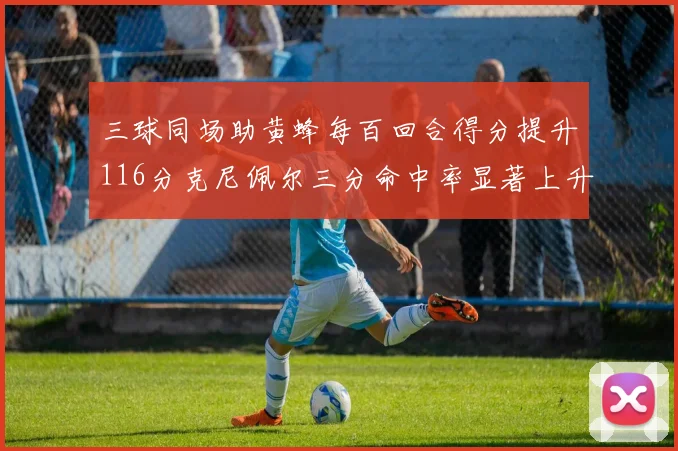 三球同场助黄蜂每百回合得分提升116分克尼佩尔三分命中率显著上升近10