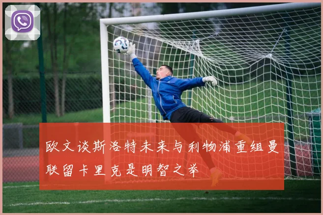 欧文谈斯洛特未来与利物浦重组曼联留卡里克是明智之举