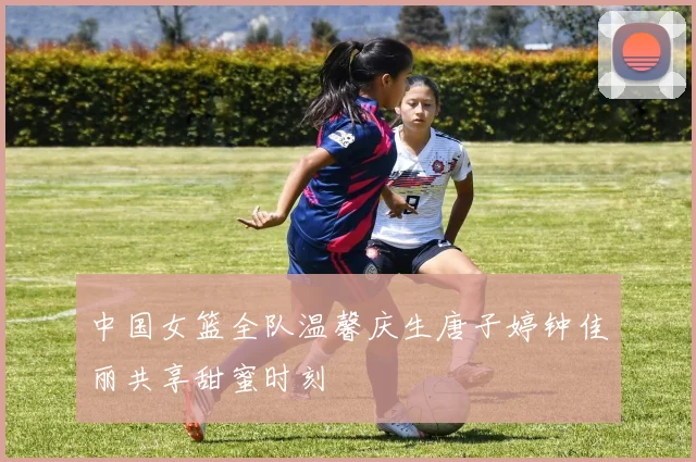 中国女篮全队温馨庆生唐子婷钟佳丽共享甜蜜时刻