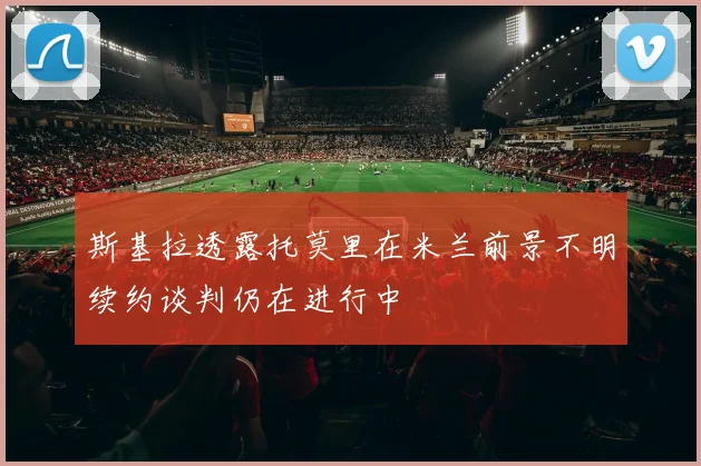 斯基拉透露托莫里在米兰前景不明续约谈判仍在进行中
