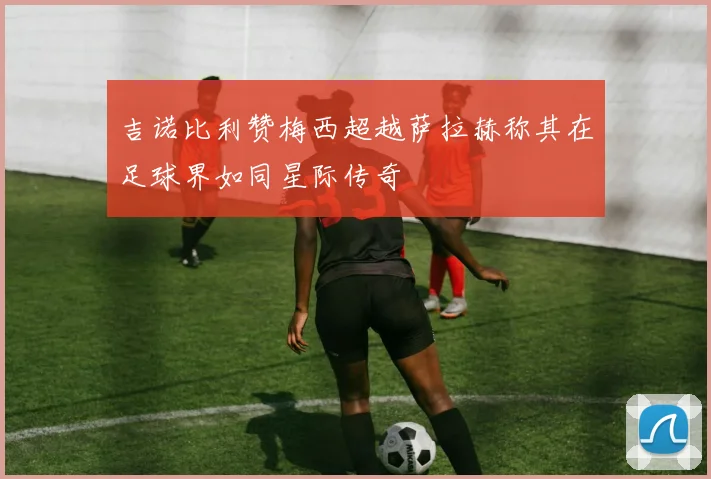 吉诺比利赞梅西超越萨拉赫称其在足球界如同星际传奇