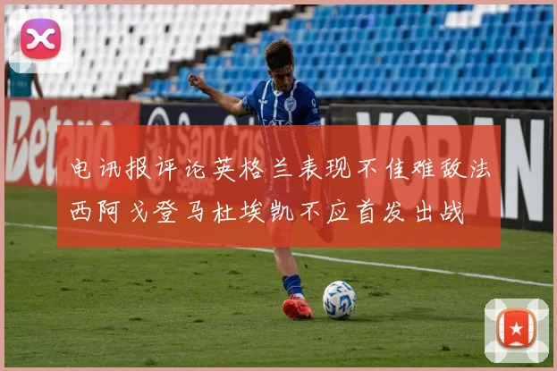 电讯报评论英格兰表现不佳难敌法西阿戈登马杜埃凯不应首发出战