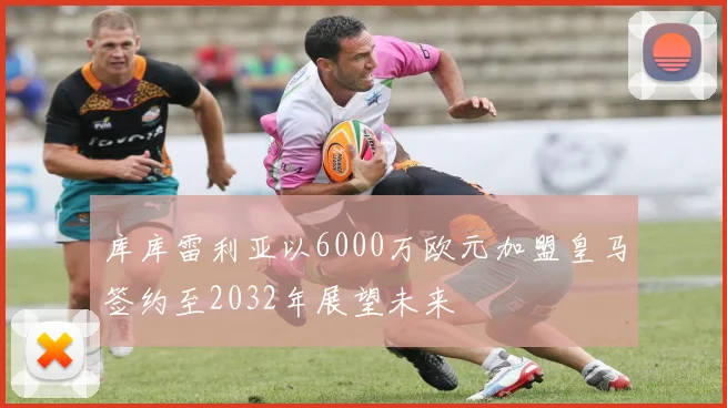 库库雷利亚以6000万欧元加盟皇马签约至2032年展望未来