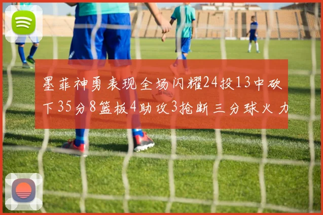 墨菲神勇表现全场闪耀24投13中砍下35分8篮板4助攻3抢断三分球火力全开