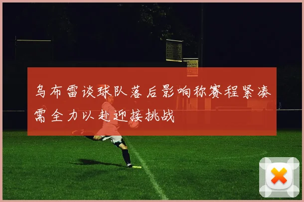 乌布雷谈球队落后影响称赛程紧凑需全力以赴迎接挑战