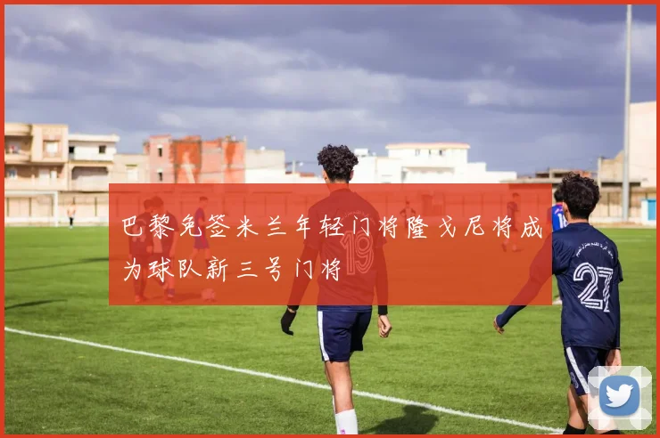 巴黎免签米兰年轻门将隆戈尼将成为球队新三号门将