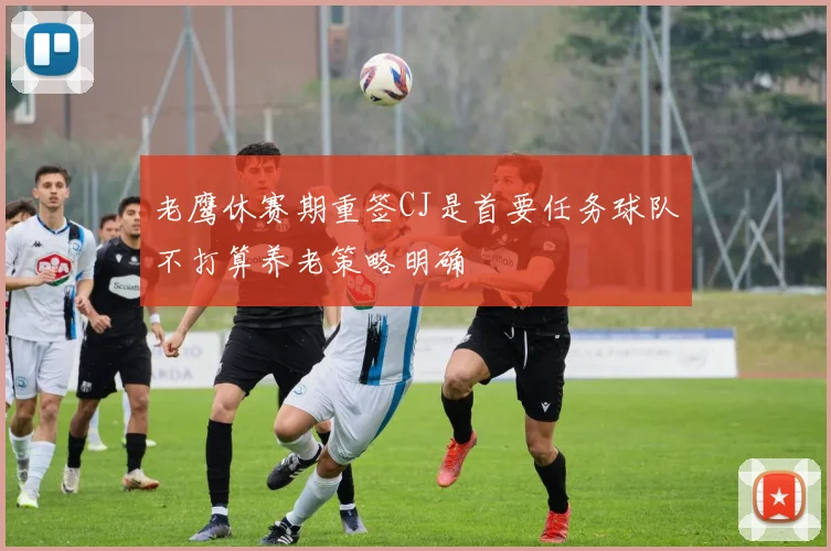 老鹰休赛期重签CJ是首要任务球队不打算养老策略明确
