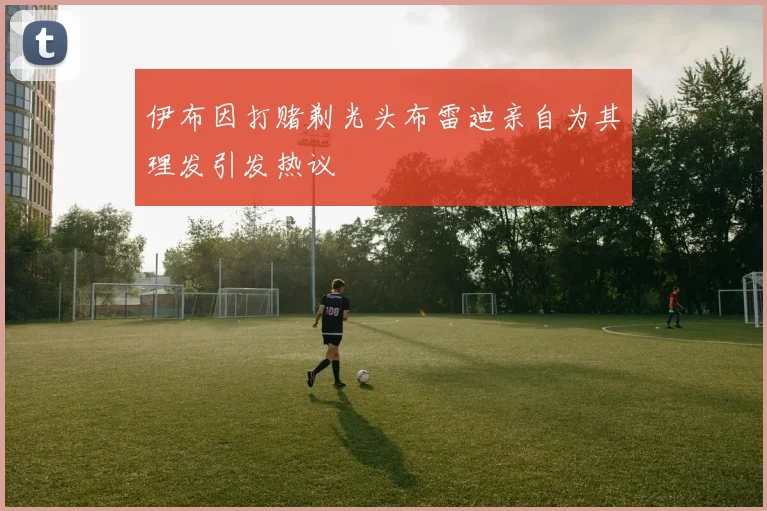 伊布因打赌剃光头布雷迪亲自为其理发引发热议